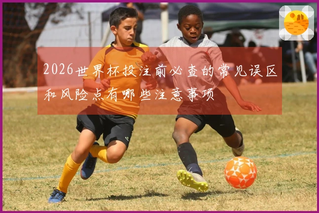 2026世界杯投注前必查的常见误区和风险点有哪些注意事项
